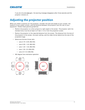 Page 21   Installation
GS Series User Manual21
020-001044-02 Rev. 1 (07-2016)
If you do not press   again, the warning me ssage disappears after three seconds and the 
projector remains on.
Adjusting the projector position
When you select a position for the projector, consider the size and shape of your screen, the 
location of your power outlets, and the distan ce between the projector and the rest of your 
equipment. Follow these general guidelines:
• Position the projector on a flat surface at a right angle...