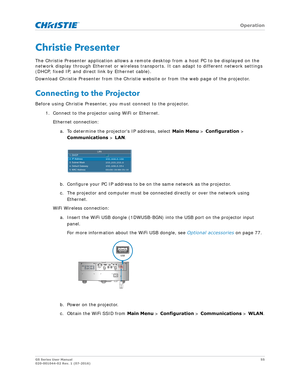 Page 55   Operation
GS Series User Manual55
020-001044-02 Rev. 1 (07-2016)
Christie Presenter
The Christie Presenter application allows a remote  desktop from a host PC to be displayed on the 
network display through Ethernet or wireless transports. It can adapt to different network settings 
(DHCP, fixed IP, and direct link by Ethernet cable).
Download Christie Presenter from the Christie  website or from the web page of the projector.
Connecting to the Projector
Before using Christie Presenter, you must...