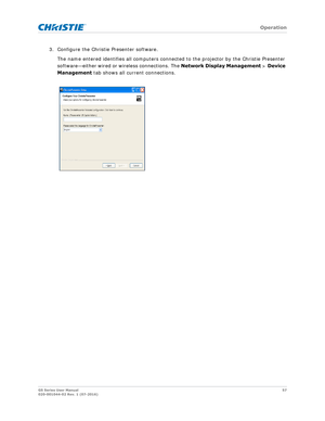 Page 57   Operation
GS Series User Manual57
020-001044-02 Rev. 1 (07-2016)
3. Configure the Christie Presenter software. 
The name entered identifies all computers connect ed to the projector by the Christie Presenter 
software—either wired or wireless connections. The  Network Display Management > Device 
Management  tab shows all current connections. 