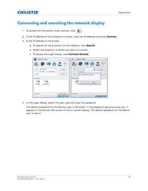 Page 59   Operation
GS Series User Manual59
020-001044-02 Rev. 1 (07-2016)
Connecting and searching the network display
1. To access the Connection menu section, click  .
2. If the IP address of the projector is  known, type the IP address and click Connect. 
3. If the IP address is not known: 
a. To search for the projector on the network, click  Search.
b. Select the projector to which you want to connect. 
c. To access the Login dialog, click  Connect directly.
4. In the Login dialog, select the  user type...