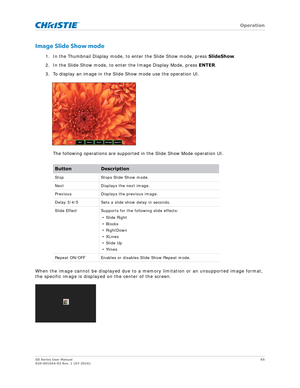 Page 65   Operation
GS Series User Manual65
020-001044-02 Rev. 1 (07-2016)
Image Slide Show mode
1. In the Thumbnail Display mode, to enter the Slide Show mode, press  SlideShow. 
2. In the Slide Show mode, to enter the Image Display Mode, press  ENTER.
3. To display an image in the Slide Show mode use the operation UI.
The following operations are supported in the Slide Show Mode operation UI.
When the image cannot be displayed due to a me mory limitation or an unsupported image format, 
the specific image is...