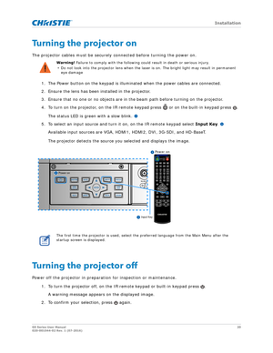 Page 20   Installation
GS Series User Manual20
020-001044-02 Rev. 1 (07-2016)
Turning the projector on
The projector cables must be securely connected before turning the power on.
1. The Power button on the keypad is illuminated when the power cables are connected.
2. Ensure the lens has been installed in the projector.
3. Ensure that no one or no objects are in the beam path before turning on the projector.
4. To turn on the projector, on the IR remote ke ypad press   or on the built-in keypad press  . 
The...