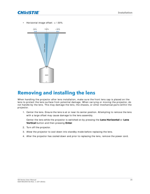 Page 25   Installation
GS Series User Manual25
020-001044-02 Rev. 1 (07-2016)
• Horizontal image offset: +/-30%
Removing and installing the lens
When handling the projector after lens installation,  make sure the front lens cap is placed on the 
lens to protect the lens surface from potential damage. When carrying or moving the projector, do 
not handle by the lens. This may damage the lens,  the chassis, or other mechanical parts within the 
projector.
1. Center the lens. Ensure the lens is at or near  its...