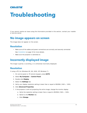 Page 66GS Series User Manual66
020-001044-02 Rev. 1 (07-2016)
Troubleshooting
If you cannot resolve an issue using the information provided in this section, contact your reseller 
or service center.
No image appears on screen
The image does not appear on the screen.
Resolution
• Make sure all the cables and power connections are correctly and securely connected.
See  Installation  on page 18 for more details.
• Make sure the projector is switched on.
Incorrectly displayed image
The image is partial, is...