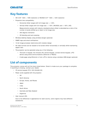 Page 76   Specifications
GS Series User Manual76
020-001044-02 Rev. 1 (07-2016)
Key features
• HD 0.65 1920 × 1080 resolution or WUXGA 0.67 1920 × 1200 resolution
• Projection lens compatibility:
• Horizontal offset ranges with full image size: +/-30%
• Vertical offset ranges with full imag e size: +/-50% (WUXGA) and +/-60% (HD)
Measurements comply with industry standards where offset is calculated as a ratio of the 
number of pixels shifted up or down to full image size.
• 360 degree orientation
• 3D blending...