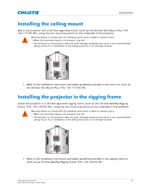 Page 27   Installation
GS Series User Manual27
020-001044-02 Rev. 1 (07-2016)
Installing the ceiling mount
Mount the projector with a Christie-approved mount (such as the Christie One Mount Plus, P/N: 
140-117100-XX), using the four mounting poin ts on the underside of the projector.
1. Refer to the installation instructions and safety guidelines provided in the mount kit (such as  the Christie One Mount Plus, P/N: 140-117100-XX).
Installing the projector in the rigging frame
Install the projector in a...