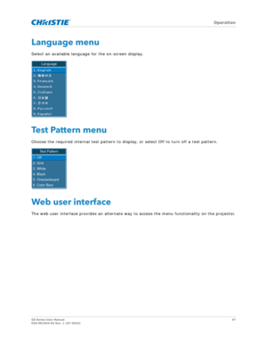 Page 47   Operation
GS Series User Manual47
020-001044-02 Rev. 1 (07-2016)
Language menu
Select an available language for the on-screen display.
Test Pattern menu
Choose the required internal test pattern to display, or select Off to turn off a test pattern.
Web user interface
The web user interface provides an alternate way to access the menu functionality on the projector.
Language
Test Pattern
1. Off
2. Grid
3. White
4. Black
5. Checkerboard
6. Color Bars 