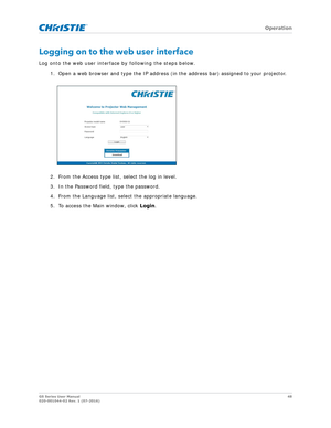 Page 48   Operation
GS Series User Manual48
020-001044-02 Rev. 1 (07-2016)
Logging on to the web user interface
Log onto the web user interface by following the steps below.
1. Open a web browser and type th e IP address (in the address bar) assigned to your projector.
2. From the Access type list, select the log in level.
3. In the Password field, type the password.
4. From the Language list, select the appropriate language.
5. To access the Main window, click  Login. 