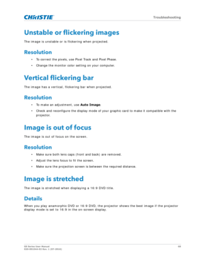 Page 68   Troubleshooting
GS Series User Manual68
020-001044-02 Rev. 1 (07-2016)
Unstable or flickering images
The image is unstable or is flickering when projected.
Resolution
• To correct the pixels, use Pixel Track and Pixel Phase.
• Change the monitor color setting on your computer.
Vertical flickering bar
The image has a vertical, flickering bar when projected.
Resolution
• To make an adjustment, use  Auto Image.
• Check and reconfigure the display mode of your  graphic card to make it compatible with the...