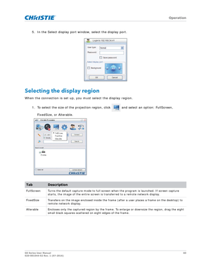 Page 60   Operation
GS Series User Manual60
020-001044-02 Rev. 1 (07-2016)
5. In the Select display port window, select the display port. 
Selecting the display region
When the connection is set up, you must select the display region.
1. To select the size of the projection region, click   and select an option: FullScreen, FixedSize, or Alterable.
TabDescription
FullScreen Turns the default capture mo de to full screen when the program is launched. If screen capture 
starts, the image of the enti re screen is...