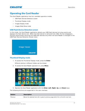 Page 63   Operation
GS Series User Manual63
020-001044-02 Rev. 1 (07-2016)
Operating the Card Reader
The Card Reader application has four available operation modes:
• USB Flash Devices Detection screen
• Thumbnail Display mode
• Images Display mode
• Images Slide Show mode
USB Flash Device Detection screen
In this mode, the Card Reader application dete cts any USB flash devices hot-plug events and 
displays the flash device icon. When the flash device is removed from USB, the icon disappears. 
Christie...