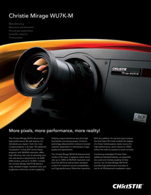 Page 1Christie Mirage WU7K-M
Manufacturing
Museums and education
Oil and gas exploration
Scientific research
Theme parks
More pixels, more performance, more reality!
The Christie Mirage WU7K–M provides  
high-performance 3D with feature-rich 
standards you expect, from the most 
compact projector in its class. This advanced 
visualization 3-chip DLP® active stereo 
projector with WUXGA resolution offers 
high efficiency, low cost of ownership and 
low maintenance requirements. At 6300 
ANSI lumens, and up to...