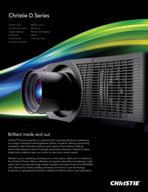 Page 1Christie D Series
Brilliant inside and out
Christie® D Series expands our existing 3LCD projection family by broadening 
our range of resolution and brightness options, as well as offering connectivity, 
integration with third-party systems and a variety of lens options. With an 
attractively designed exterior and high-performance features, Christie D Series 
single-lamp projectors give you choice to meet your venue’s needs. 
Whether you’re outfitting a meeting room, event space, classroom or auditorium,...