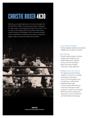 Page 2CHRISTIE BOXER 4K30
Delivering unrivaled brightness for its size and weight, the 
Christie
® Boxer 4K30 is a powerhouse projector designed 
for high-impact rental staging and large venue events. Time 
is money in the staging world and success means being 
nimble, efficient and intelligent. With innovative projector 
control capabilities, Christie Boxer provides a competitive 
edge to help you deliver the best show possible. 
A new market paradigm 
•  It’s the brightest, lightest and smartest 
30,000...