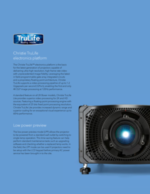 Page 7Christie TruLife 
electronics platform
The Christie TruLife™ electronics platform is the basis 
for the latest generation of projectors capable of 
delivering ultra-high resolution, high-frame-rate video 
with unprecedented image fidelity. Leveraging the latest 
in field-programmable gate array integrated circuits 
and a proprietary floating point architecture, Christie 
TruLife supports a video-processing pipeline of up to 1.2 
Gigapixels per second (GPix/s), enabling the first and only 
4K DLP image...