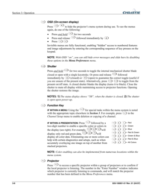 Page 37Section 3: Operation  
3-8 020-100001-01 Rev. 01 (04/07) 
 
OSD (On-screen display)  
Press 
OSD  to hide the projector’s menu system during use. To see the menus 
again, do one of the following: 
• Press and hold
 OSD for two seconds 
• Press and release 
OSD followed immediately by  
• Press 
OSDOSD 
Invisible menus are fully functional, enabling “hidden” access to numbered features 
and image adjustments by entering the corresponding sequence of key presses on the 
keypad. 
NOTE: With OSD “on”, you...