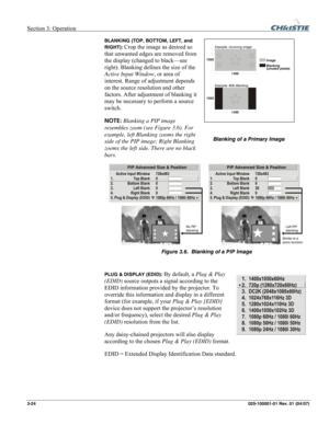 Page 53Section 3: Operation  
3-24 020-100001-01 Rev. 01 (04/07) 
BLANKING (TOP, BOTTOM, LEFT, and 
RIGHT): 
Crop the image as desired so 
that unwanted edges are removed from 
the display (changed to black—see 
right). Blanking defines the size of the 
Active Input Window, or area of 
interest. Range of adjustment depends 
on the source resolution and other 
factors. After adjustment of blanking it 
may be necessary to perform a source 
switch.  
NOTE: Blanking a PIP image 
resembles zoom (see Figure 3.6). For...