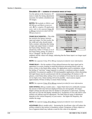 Page 63Section 3: Operation  
3-34 020-100001-01 Rev. 01 (04/07) 
Simulation 3D — SUBMENU OF ADVANCED IMAGE SETTINGS 
Use the options in the Simulation 3D 
menu to make the timing adjustments 
necessary for realistic simulation and 
3D images. 
NOTES: 1) Available in SXGA+ and 
HD Mirage and Matrix projectors 
only. 2) For complete 3D application 
notes, refer to the separate Using 3D 
in Mirage manual provided with the 
Mirage projector. 
FRAME DELAY MONITOR — This slide 
bar monitors the latency between...