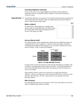 Page 94 Section 3: Operation 
020-100001-01 Rev. 01 (04/07)  3-65. 
Cancelling Brightness Uniformity 
If you do not want to use or apply Brightness Uniformity settings, delete the 
checkmark from the “Uniformity Enable” checkbox at the top of the Brightness 
Uniformity menu. 
Christie Edge Blending is an innovative set of software functions that can quickly and 
easily blend white levels along the edges of multiple adjacent projected images to 
create a single seamless larger image. 
What is a Blend? 
In simple...