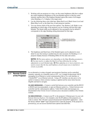 Page 98 Section 3: Operation 
020-100001-01 Rev. 01 (04/07)  3-69. 
 
3.   Working with one projector at a time, use the center brightness slide bar to adjust 
the center brightness (brightness of the non-blended region) so that the center 
intensity matches that of the brightest blended region (the center of all images 
when blending a 2 x 2 display is the target area). 
4.   Use the following three color slide bars, Black Red Level, Black Green Level and 
Black Blue Level, so the black hue of each projector...