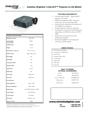 Page 1Smallest, Brightest 1-chip DLP™ Projector on the Market 
TECHNICAL SPECIFICATIONS 
Brightness (lumens) 2500 ANSI 
Contrast Ratio  
(Full On/Off) 2500:1 
Audible Noise 28.0dB 
Weight 7.7 lb 
Size (inches, H x W x D) 3.4 x 11.0 x 9.6 
HDTV Formats 1080i, 720p, 575p 
EDTV/480p Yes 
SDTV/480i Yes 
Component Video Yes 
Standard Video Yes 
Digital Input DVI-D 
Networking Yes 
Lamp Type 250W UHP 
Lamp Life 4000 hours 
Lamp Quantity 1 
Native Resolution 1400 x 1050 
Maximum Resolution 1600 x 1200 
Display Type...