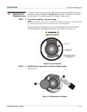 Page 114  Section 4: Maintenance 
020-100001-01 Rev. 01 (04/07)  4-11. 
 
A variety of lenses can accommodate different throw distances and specific types of 
installations. Refer to Section 6 - Specifications for details. To change a lens, follow 
the steps below. No tools are required for “compact” lenses shown. 
Turn off the projector, cool and unplug 
NOTE: If necessary, a lens can be swapped out while the projector is running, but this 
can result in dust being drawn into the projector. Avoid if possible....