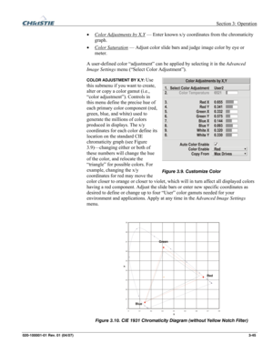 Page 74 Section 3: Operation 
020-100001-01 Rev. 01 (04/07)  3-45. 
• Color Adjustments by X,Y — Enter known x/y coordinates from the chromaticity 
graph. 
• Color Saturation
 — Adjust color slide bars and judge image color by eye or 
meter. 
A user-defined color “adjustment” can be applied by selecting it in the Advanced 
Image Settings menu (“Select Color Adjustment”). 
COLOR ADJUSTMENT BY X,Y: Use 
this submenu if you want to create, 
alter or copy a color gamut (i.e., 
“color adjustment”). Controls in 
this...