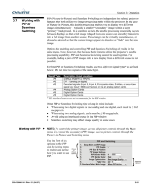 Page 80 Section 3: Operation 
020-100001-01 Rev. 01 (04/07)  3-51. 
PIP (Picture-in-Picture) and Seamless Switching are independent but related projector 
features that both utilize two image-processing paths within the projector. In the case 
of Picture-in-Picture, this double processing enables you to display two different 
images simultaneously – typically a smaller “secondary” image within a large 
“primary” background.  In a seamless switch, the double processing essentially occurs 
between displays so...