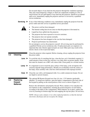 Page 1060$,17(1$1&(
0LUDJH 8VHU·V 0DQXDO
Do not push objects of any kind into the projector through the ventilation openings.
They may touch dangerous voltages or short-out components resulting in a fire or
shock hazard. Do not spill liquids of any kind into the projector. Should an accidental
spill occur, immediately unplug the projector and have it serviced by a qualified
service technician.
If any of the following conditions exist, immediately unplug the projector from the
power outlet and refer...