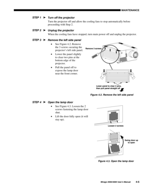 Page 1080$,17(1$1&(
0LUDJH 8VHU·V 0DQXDO
7XUQ RII WKH SURMHFWRU
Turn the projector off and allow the cooling fans to stop automatically before
proceeding with Step 2.
8QSOXJ WKH SURMHFWRU
When the cooling fans have stopped, turn main power off and unplug the projector.
5HPRYH WKH OHIW VLGH SDQHO
x See Figure 4.2. Remove
the 3 screws securing the
projector’s left side panel.
x Lower the panel slightly
to clear two pins at the
bottom edge of the
projector.
x Pull the panel off to
expose the lamp door...