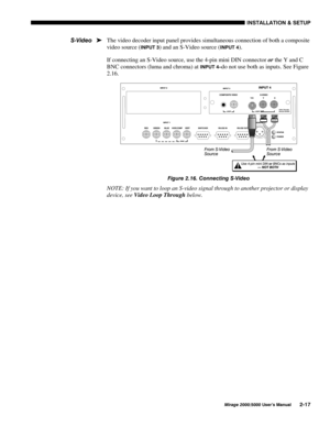 Page 19,167$//$7,21 	 6(783
0LUDJH 8VHU·V 0DQXDO
The video decoder input panel provides simultaneous connection of both a composite
video source (
,1387 ) and an S-Video source (,1387 ).
If connecting an S-Video source, use the 4-pin mini DIN connector 
or the Y and C
BNC connectors (luma and chroma) at 
,1387 ²do not use both as inputs. See Figure
2.16.
)LJXUH  &RQQHFWLQJ 69LGHR
NOTE: If you want to loop an S-video signal through to another projector or display
device, see 
Video Loop...