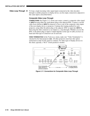 Page 20,167$//$7,21 $1 6(783

0LUDJH 8VHU·V 0DQXDO
To loop a single incoming video signal input (connected at the video decoder)
through to another projector or display device, use the empty connector(s) adjacent to
this same input as described below.
&RPSRVLWH 9LGHR /RRS 7KURXJK
&211(&7,216 See Figure 2.17. From your source, connect a composite video signal
to 
,1387  using either the small phono plug or the adjacent BNC. Connect a second
cable from whichever 
,1387  connector is free to one of...