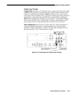 Page 21,167$//$7,21 	 6(783
0LUDJH 8VHU·V 0DQXDO
69LGHR /RRS 7KURXJK
&211(&7,216 See Figure 2.18. From your source, connect an S-video source signal
to 
,1387 using either the 4-pin mini DIN or the 2 adjacent BNCs labeled Y and C.
Connect a second cable from whichever 
,1387  connector is free to one of the S-
video inputs of the next display device or projector. Continue this looping method for
each projector, using either 4-pin mini DIN or the 2 adjacent BNCs as input into
,1387 then using...