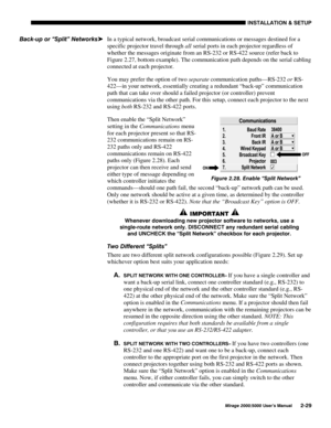 Page 31,167$//$7,21 	 6(783
0LUDJH 8VHU·V 0DQXDO
In a typical network, broadcast serial communications or messages destined for a
specific projector travel through all serial ports in each projector regardless of
whether the messages originate from an RS-232 or RS-422 source (refer back to
Figure 2.27, bottom example). The communication path depends on the serial cabling
connected at each projector.
You may prefer the option of two separate communication paths—RS-232 or RS-
422—in your network,...