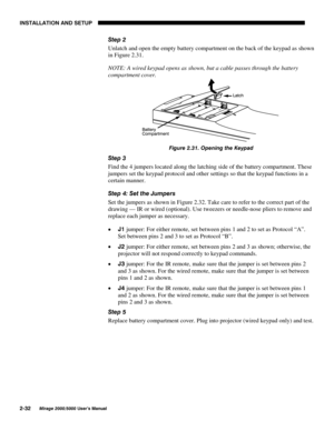 Page 34,167$//$7,21 $1 6(783

0LUDJH 8VHU·V 0DQXDO
6WHS 
Unlatch and open the empty battery compartment on the back of the keypad as shown
in Figure 2.31.
NOTE: A wired keypad opens as shown, but a cable passes through the battery
compartment cover.
)LJXUH  2SHQLQJ WKH .H\SDG
6WHS 
Find the 4 jumpers located along the latching side of the battery compartment. These
jumpers set the keypad protocol and other settings so that the keypad functions in a
certain manner.
6WHS  6HW WKH -XPSHUV
Set...