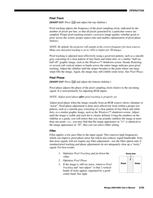 Page 6123(5$7,21
0LUDJH 8VHU·V 0DQXDO
3L[HO 7UDFN

6+257 &87 Press 3L[HO and adjust the top slidebar.)
Pixel tracking adjusts the frequency of the pixel sampling clock, indicated by the
number of pixels per line, so that all pixels generated by a particular source are
sampled. Proper pixel tracking ensures consistent image quality–whether good or
poor–across the screen, proper aspect ratio and enables optimization of pixel phase
(below).
NOTE: By default, the projector will sample at the correct...