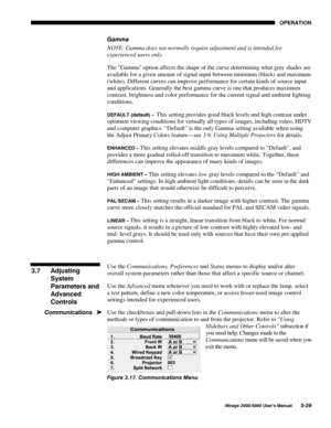 Page 6523(5$7,21
0LUDJH 8VHU·V 0DQXDO
*DPPD
NOTE: Gamma does not normally require adjustment and is intended for
experienced users only.
The Gamma option affects the shape of the curve determining what gray shades are
available for a given amount of signal input between minimum (black) and maximum
(white). Different curves can improve performance for certain kinds of source input
and applications. Generally the best gamma curve is one that produces maximum
contrast, brightness and color performance...