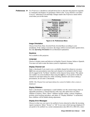 Page 6923(5$7,21
0LUDJH 8VHU·V 0DQXDO
Use Preferences checkboxes and pull-down lists to alter how the projector responds
to commands and displays its parameters. Refer to the Using Slidebars and Other
Controls subsection if you need help. Changes made to the Preferences menu will be
saved when you exit the menu.
)LJXUH  3UHIHUHQFHV 0HQX
,PDJH 2ULHQWDWLRQ
Choose from Front, Rear, Inverted Front, Inverted Rear according to your
installation. If the setting is incorrect, the image will be...