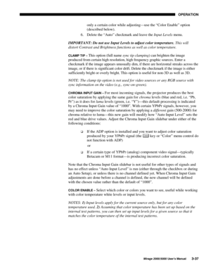 Page 7323(5$7,21
0LUDJH 8VHU·V 0DQXDO
only a certain color while adjusting—use the “Color Enable” option
(described below).
6.
 Delete the “Auto” checkmark and leave the Input Levels menu.
IMPORTANT: Do not use Input Levels to adjust color temperature. This will
distort Contrast and Brightness functions as well as color temperature.
&/$03 7,3 ² This option (full name sync tip clamping) can brighten the image
produced from certain high resolution, high frequency graphic sources. Enter a
checkmark if...