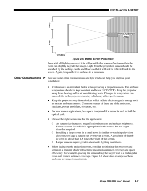 Page 9,167$//$7,21 	 6(783
0LUDJH 8VHU·V 0DQXDO
)LJXUH  %HWWHU 6FUHHQ 3ODFHPHQW
Even with all lighting removed it is still possible that room reflections within the
room can slightly degrade the image. Light from the projection screen should be
absorbed by the ceilings, walls and floors so that it will not be reflected back to the
screen. Again, keep reflective surfaces to a minimum.
Here are some other considerations and tips which can help you improve your
installation:
x Ventilation is an...