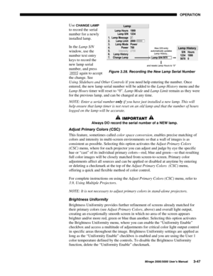 Page 8323(5$7,21
0LUDJH 8VHU·V 0DQXDO
Use &+$1*( /$03
to record the serial
number for a newly
installed lamp.
In the Lamp S/N
window, use the
number text entry
keys to record the
new lamp serial
number, and press
 again to accept
the change. See
Using Slidebars and Other Controls if you need help entering the number. Once
entered, the new lamp serial number will be added to the Lamp History menu and the
Lamp Hours timer will reset to “0”. Lamp Mode and Lamp Limit remain as they were
for the...