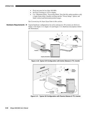 Page 8623(5$7,21

0LUDJH 8VHU·V 0DQXDO
x Pixel rate must be less than 160 MHz
x Set Pixel Tracking to 1424 or higher.
x Use “Minimum Delay” Processing Mode. Note that this option produces only
a single frame delay, disables resizing and the “Freeze Image” option, and
limits vertical and horizontal position ranges.
See Customizing the Input Signal later in this section.
Typical hardware configurations for active and passive 3D systems are shown in
Figure 3.30, Figure 3.31, Figure 3.32 and Figure...