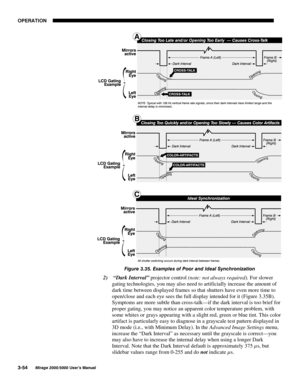 Page 9023(5$7,21

0LUDJH 8VHU·V 0DQXDO
)LJXUH  ([DPSOHV RI 3RRU DQG ,GHDO 6\QFKURQL]DWLRQ
2)
  “Dark Interval” projector control (note: not always required). For slower
gating technologies, you may also need to artificially increase the amount of
dark time between displayed frames so that shutters have even more time to
open/close and each eye sees the full display intended for it (Figure 3.35B).
Symptoms are more subtle than cross-talk—if the dark interval is too brief for
proper gating, you...