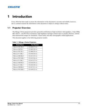 Page 7Mirage J Series User Manual1-1020-100708-01 Rev. 1  (11-2011)
1 Introduction
Every effort has been made to ensure the information in this document is accurate and reliable; however,
due to constant research the information in this document is subject to change without notice.
1.1 Projector Overview
The Mirage J Series projectors provide a powerful combination of high resolution video/graphics, 3 chip 1080p 
HD, SXGA+, and WUXGA resolutions, high brightness and high contrast ratios to produce flawless,...