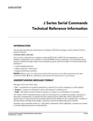 Page 1J Series Serial Commands Technical Reference Information1 of 90020-100796-01 Rev. 1 (10-2011)
 
J Series Serial Commands
Technical Reference Information
INTRODUCTION
This document describes the serial protocol, consisting of ASCII text messages, used to control an J Series 
projector remotely. 
CONNECTION AND USE:
Once you have connected your computer to either the RS232 IN or RS422 IN port (depending on which 
standard is supported by your computer) or to the ETHERNET port on a projector, you can...