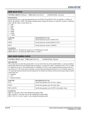 Page 2020 of 90J Series Serial Commands Technical Reference Information020-100796-01 Rev. 1 (10-2011)
(BDR) BAUD RATE  
CONTROL GROUP: Preference     SUBCLASS: Power Down           ACCESS LEVEL: Advanced
DESCRIPTION
Set the baud rate for a serial communications port. For RS232 IN and RS232 OUT, the default is 115200. For 
RS422, the default is 19200. The default communications settings for all ports is 8 data bits, no parity. Valid baud 
rates, with the values to select them, are: 
0 = 1200 
1 = 2400 
2 = 9600...