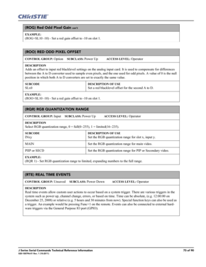Page 73J Series Serial Commands Technical Reference Information73 of 90020-100796-01 Rev. 1 (10-2011)
(ROG) Red Odd Pixel Gain con’t
EXAMPLE:
(ROG+SL10 -10) - Set a red gain offset to -10 on slot 1. 
(ROO) RED ODD PIXEL OFFSET 
CONTROL GROUP: Option     SUBCLASS: Power Up           ACCESS LEVEL: Operator
DESCRIPTION
Adds an offset to input red blacklevel settings on the analog input card. It is used to compensate for differences 
between the A to D converter used to sample even pixels, and the one used for odd...