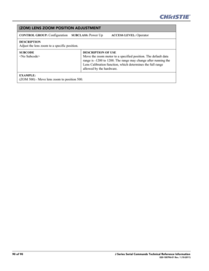 Page 9090 of 90J Series Serial Commands Technical Reference Information020-100796-01 Rev. 1 (10-2011)
(ZOM) LENS ZOOM POSITION ADJUSTMENT 
CONTROL GROUP: Configuration     SUBCLASS: Power Up           ACCESS LEVEL: Operator
DESCRIPTION
Adjust the lens zoom to a specific position.   
SUBCODE

DESCRIPTION OF USE
Move the zoom motor to a specified position. The default data 
range is -1200 to 1200. The range may change after running the 
Lens Calibration function, which determines the full range 
allowed by the...