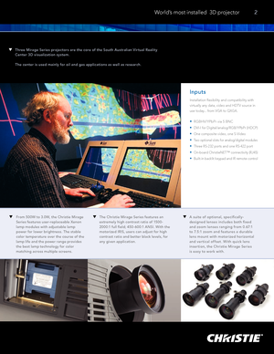 Page 3A suite of optional, specifically-
designed lenses includes both fixed 
and zoom lenses ranging from 0.67:1 
to 7.5:1 zoom and features a durable 
lens mount with motorized horizontal 
and vertical offset. With quick lens 
insertion, the Christie Mirage Series   
is easy to work with.
Three Mirage Series projec tors are the core of the South Aus tralian V ir tual Realit y 
Center 3D visualization system.
The center is used mainly for oil and gas applications as well as research.
 World’s most installed...