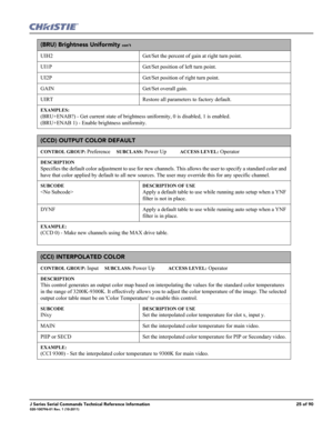 Page 25J Series Serial Commands Technical Reference Information25 of 90020-100796-01 Rev. 1 (10-2011)
(BRU) Brightness Uniformity con’t
UIH2 Get/Set the percent of gain at right turn point.
UI1P Get/Set position of left turn point.
UI2P Get/Set position of right turn point.
GAIN Get/Set overall gain.
UIRT Restore all parameters to factory default.
EXAMPLES:
(BRU+ENAB?) - Get current state of brightness uniformity, 0 is disabled, 1 is enabled.
(BRU+ENAB 1) - Enable brightness uniformity. 
(CCD) OUTPUT COLOR...